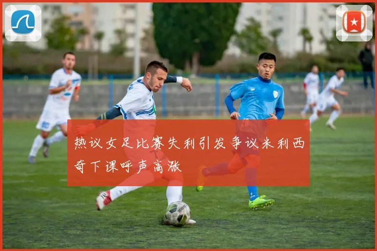 热议女足比赛失利引发争议米利西奇下课呼声高涨