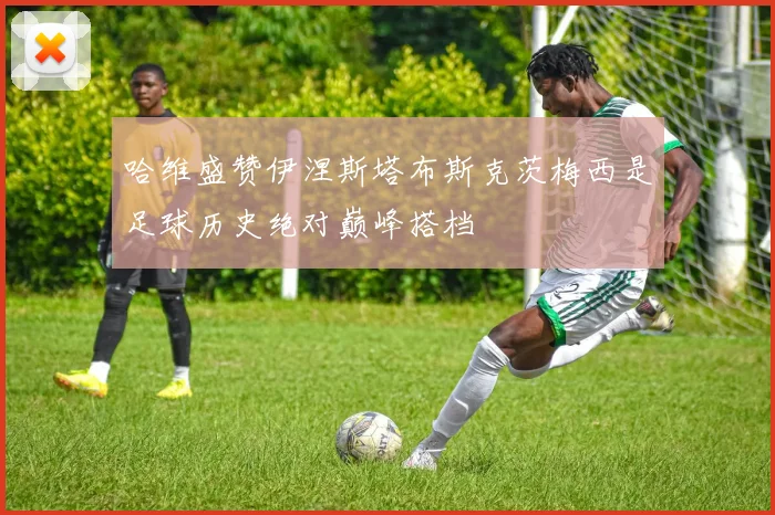 哈维盛赞伊涅斯塔布斯克茨梅西是足球历史绝对巅峰搭档