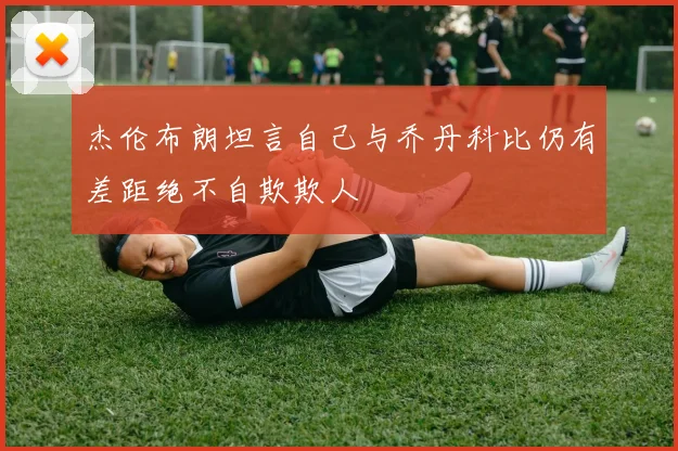 杰伦布朗坦言自己与乔丹科比仍有差距绝不自欺欺人