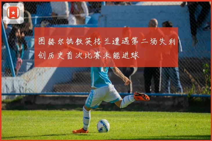 图赫尔执教英格兰遭遇第二场失利创历史首次比赛未能进球