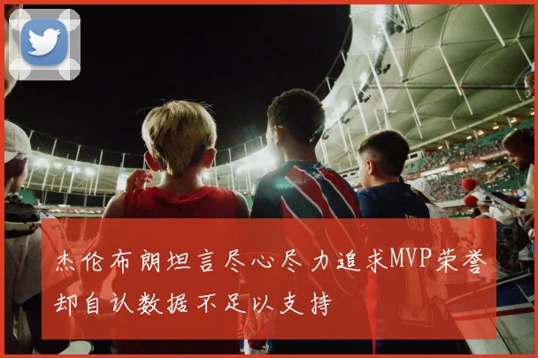 杰伦布朗坦言尽心尽力追求MVP荣誉却自认数据不足以支持
