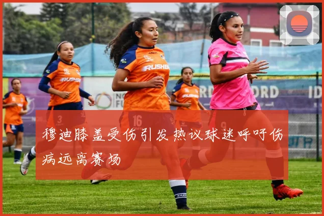 穆迪膝盖受伤引发热议球迷呼吁伤病远离赛场