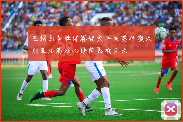 王霜因黄牌停赛错失半决赛对澳大利亚比赛核心缺阵影响巨大