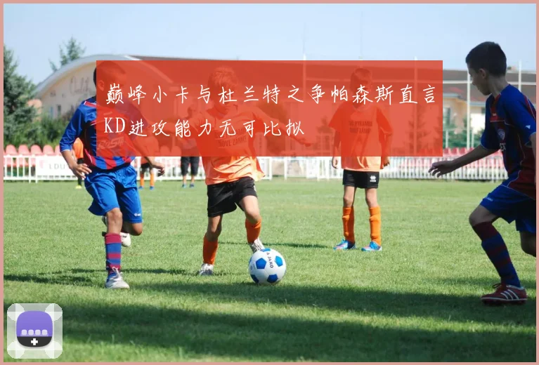 巅峰小卡与杜兰特之争帕森斯直言KD进攻能力无可比拟
