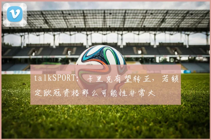 talkSPORT：卡里克有望转正，若锁定欧冠资格那么可能性非常大