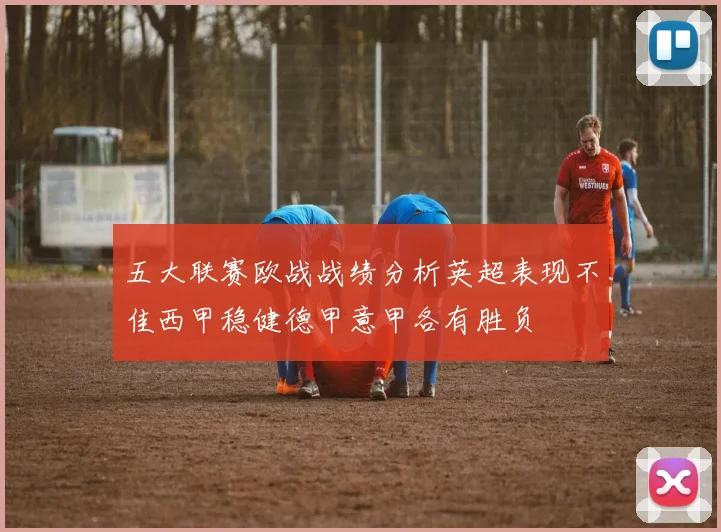 五大联赛欧战战绩分析英超表现不佳西甲稳健德甲意甲各有胜负