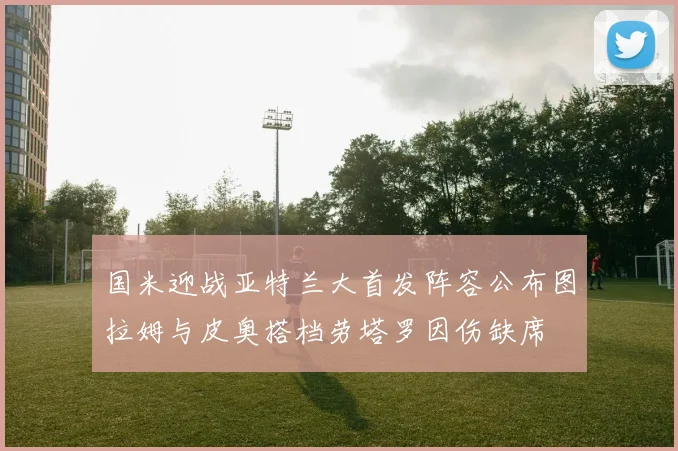 国米迎战亚特兰大首发阵容公布图拉姆与皮奥搭档劳塔罗因伤缺席