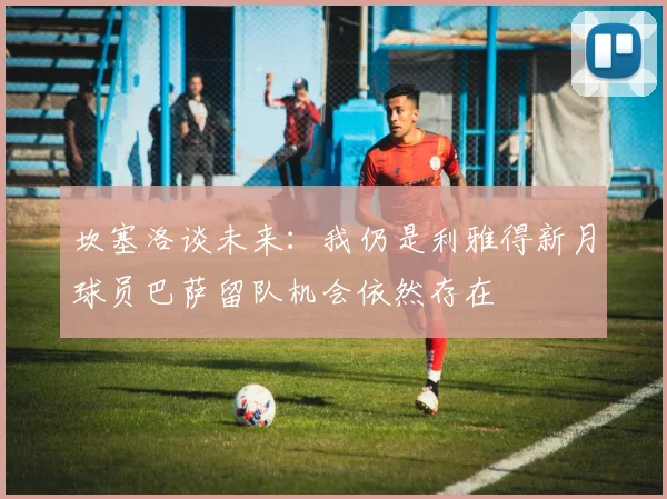 坎塞洛谈未来：我仍是利雅得新月球员巴萨留队机会依然存在