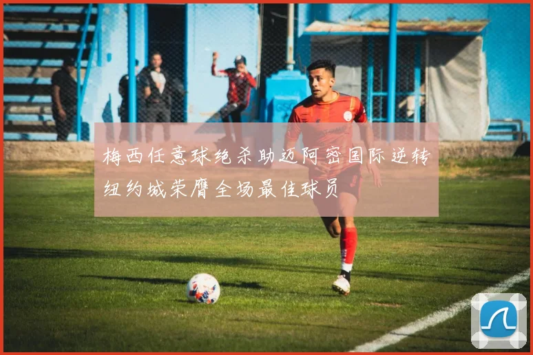 梅西任意球绝杀助迈阿密国际逆转纽约城荣膺全场最佳球员