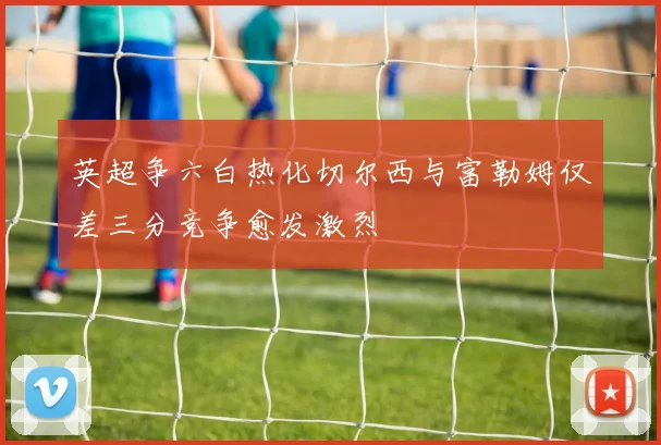 英超争六白热化切尔西与富勒姆仅差三分竞争愈发激烈
