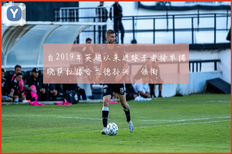 自2019年英超以来进球王者榜单揭晓萨拉赫哈兰德孙兴慜领衔