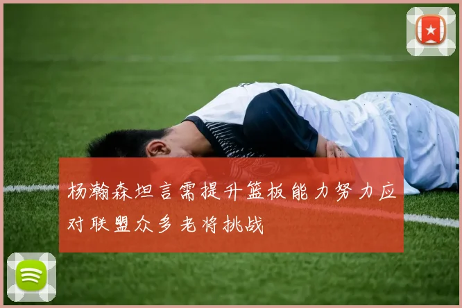 杨瀚森坦言需提升篮板能力努力应对联盟众多老将挑战