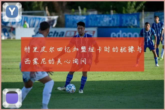 特里皮尔回忆加盟纽卡时的犹豫与西蒙尼的关心询问