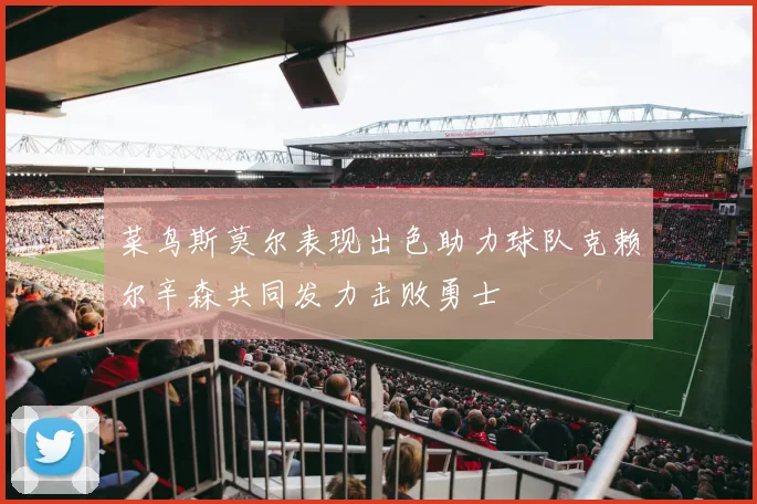 菜鸟斯莫尔表现出色助力球队克赖尔辛森共同发力击败勇士