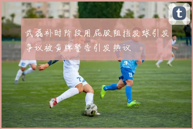武磊补时阶段用屁股阻挡发球引发争议被黄牌警告引发热议