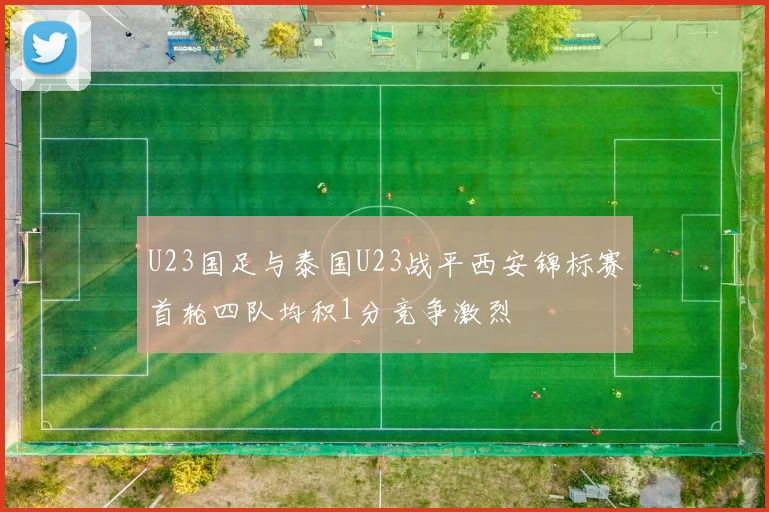 U23国足与泰国U23战平西安锦标赛首轮四队均积1分竞争激烈