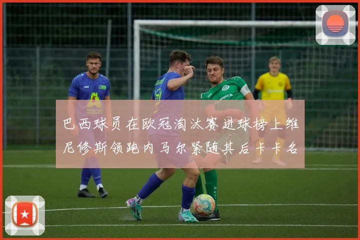 巴西球员在欧冠淘汰赛进球榜上维尼修斯领跑内马尔紧随其后卡卡名列第三