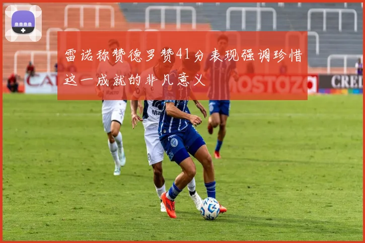雷诺称赞德罗赞41分表现强调珍惜这一成就的非凡意义