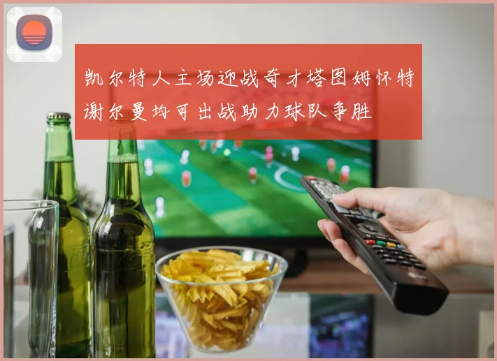 凯尔特人主场迎战奇才塔图姆怀特谢尔曼均可出战助力球队争胜